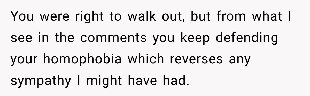 Candidate Walks Out of Job Interview After HR Mocks Him - Then Ruins It With One Comment You were right to walk out, but from what I see in the comments you keep defending your homophobia which reverses any sympathy I might have had.