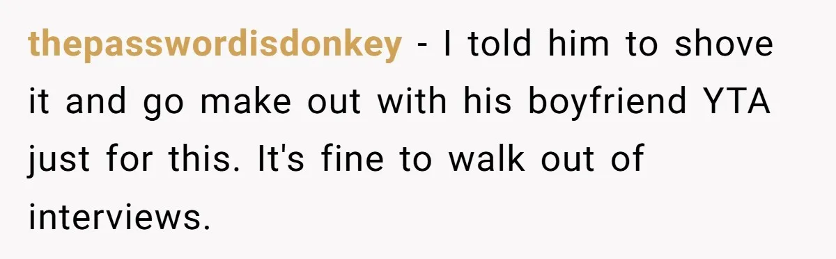 Candidate Walks Out of Job Interview After HR Mocks Him - Then Ruins It With One Comment thepasswordisdonkey − I told him to shove it and go make out with his boyfriend YTA just for this. It's fine to walk out of interviews.