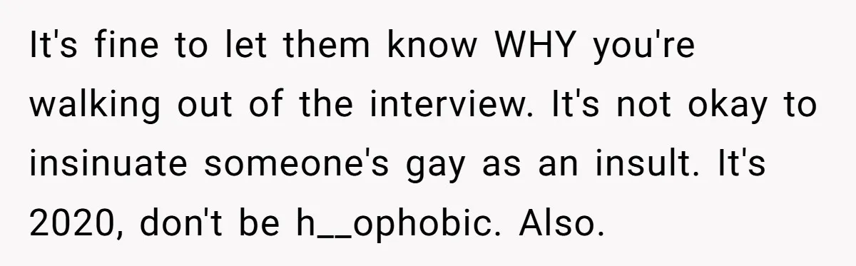 Candidate Walks Out of Job Interview After HR Mocks Him - Then Ruins It With One Comment It's fine to let them know WHY you're walking out of the interview. It's not okay to insinuate someone's gay as an insult. It's 2020, don't be h__ophobic. Also.