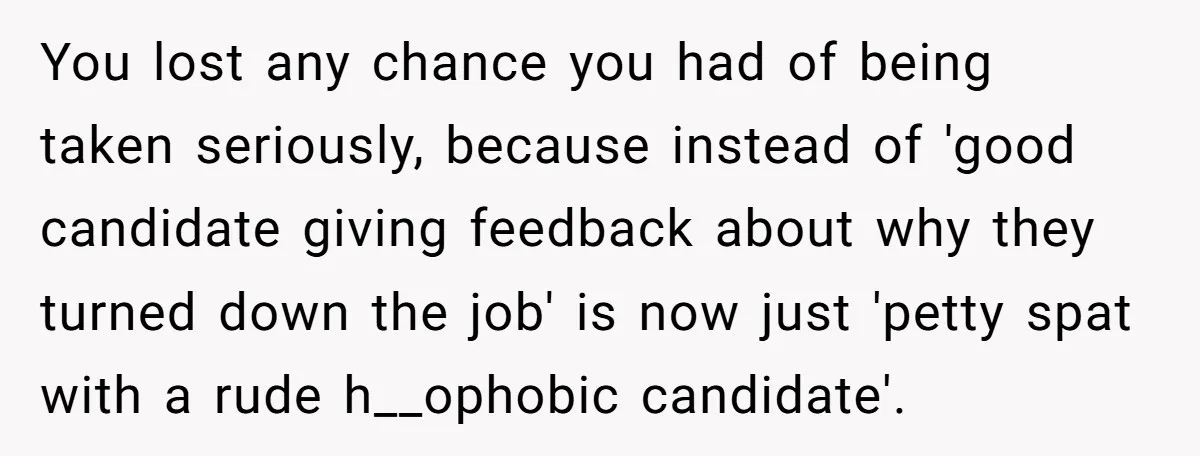 Candidate Walks Out of Job Interview After HR Mocks Him - Then Ruins It With One Comment You lost any chance you had of being taken seriously, because instead of 'good candidate giving feedback about why they turned down the job' is now just 'petty spat with...