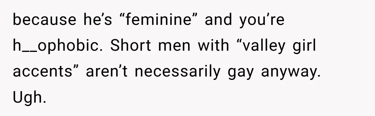 Candidate Walks Out of Job Interview After HR Mocks Him - Then Ruins It With One Comment because he’s “feminine” and you’re h__ophobic. Short men with “valley girl accents” aren’t necessarily gay anyway. Ugh.