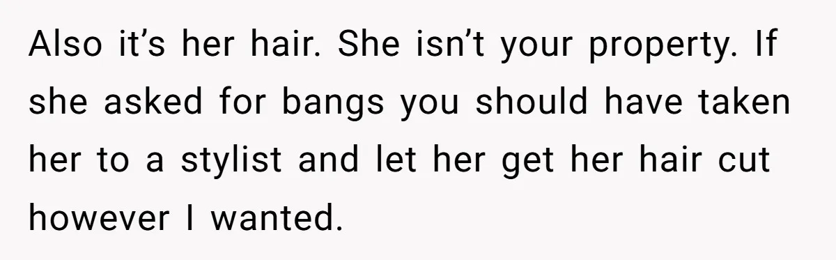 Mom Denies 10-Year-Old Daughter Bangs To Protect Her Hair, But She Secretly Cuts It Herself Also it’s her hair. She isn’t your property. If she asked for bangs you should have taken her to a stylist and let her get her hair cut however I...