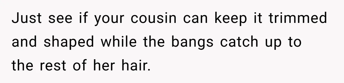 Mom Denies 10-Year-Old Daughter Bangs To Protect Her Hair, But She Secretly Cuts It Herself Just see if your cousin can keep it trimmed and shaped while the bangs catch up to the rest of her hair.