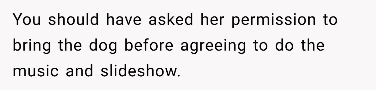 Woman Kicked Out of Wedding For Bringing Her Dobermann Service Dog, Should She Have Left Him Behind? You should have asked her permission to bring the dog before agreeing to do the music and slideshow.