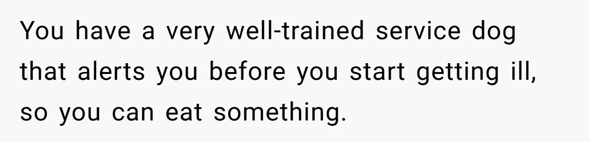 Woman Kicked Out of Wedding For Bringing Her Dobermann Service Dog, Should She Have Left Him Behind? You have a very well-trained service dog that alerts you before you start getting ill, so you can eat something.