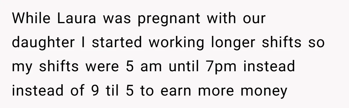 Husband Thinks He’s “Trying His Best”… Until Reddit Hears What His Wife Is Really Going Thro While Laura was pregnant with our daughter I started working longer shifts so my shifts were 5 am until 7pm instead instead of 9 til 5 to earn more money