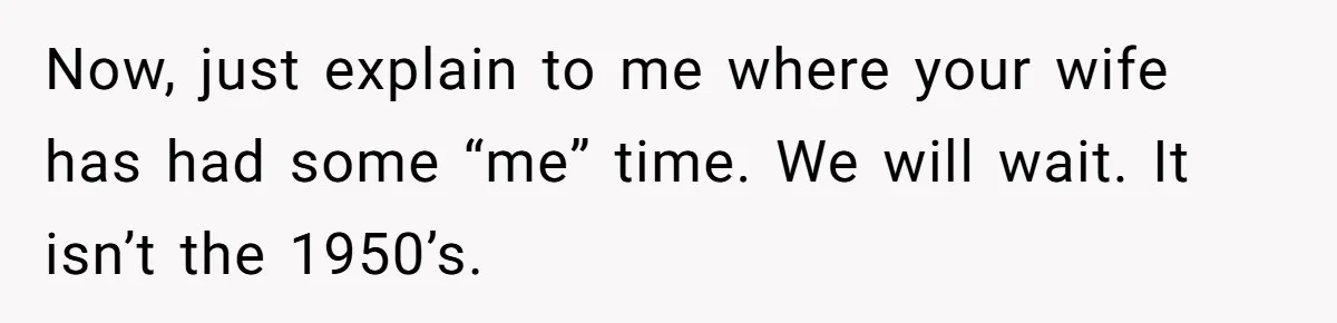 Husband Thinks He’s “Trying His Best”… Until Reddit Hears What His Wife Is Really Going Thro Now, just explain to me where your wife has had some “me” time. We will wait. It isn’t the 1950’s.