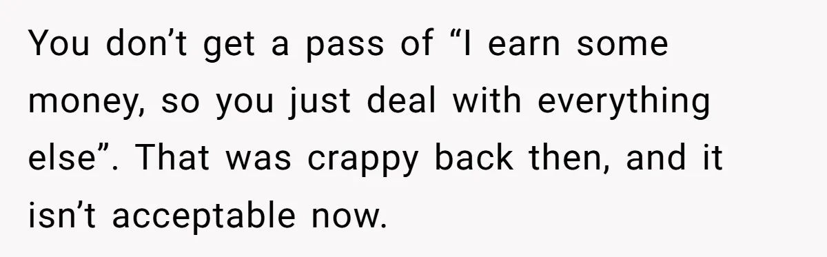 Husband Thinks He’s “Trying His Best”… Until Reddit Hears What His Wife Is Really Going Thro You don’t get a pass of “I earn some money, so you just deal with everything else”. That was crappy back then, and it isn’t acceptable now.