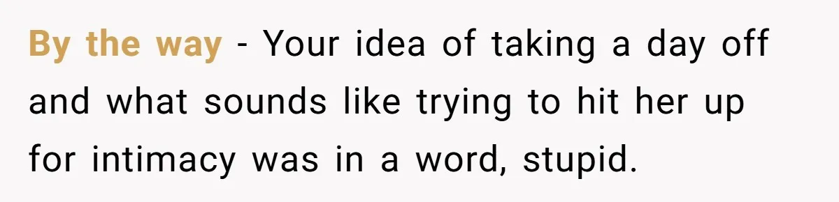 Husband Thinks He’s “Trying His Best”… Until Reddit Hears What His Wife Is Really Going Thro By the way - Your idea of taking a day off and what sounds like trying to hit her up for intimacy was in a word, stupid.