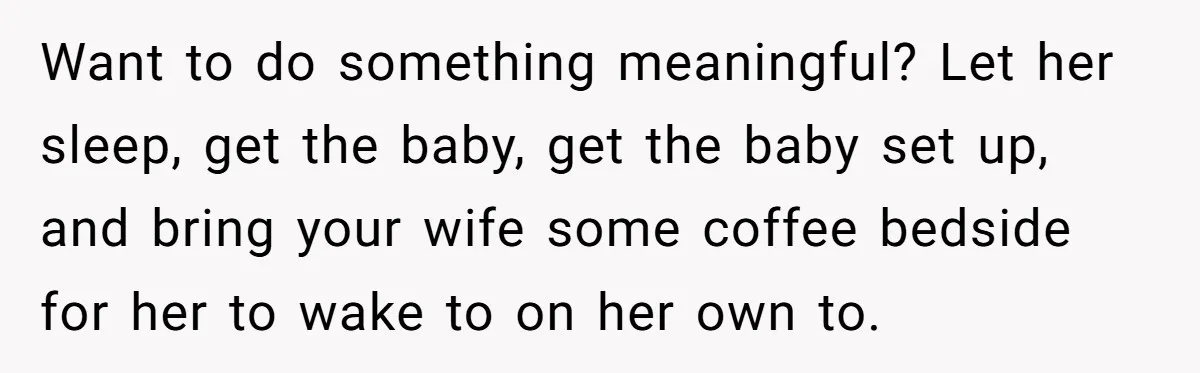 Husband Thinks He’s “Trying His Best”… Until Reddit Hears What His Wife Is Really Going Thro Want to do something meaningful? Let her sleep, get the baby, get the baby set up, and bring your wife some coffee bedside for her to wake to on her...