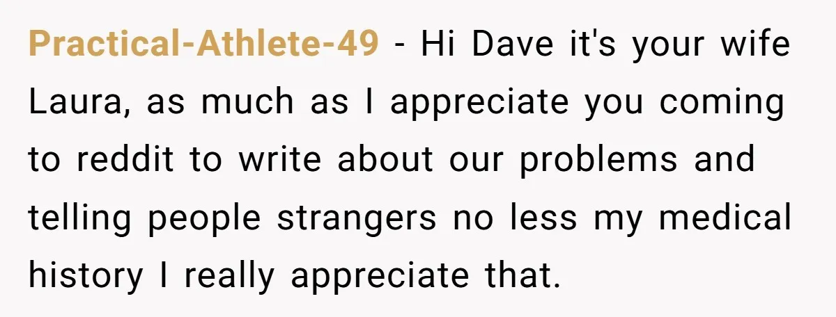 Husband Thinks He’s “Trying His Best”… Until Reddit Hears What His Wife Is Really Going Thro Practical-Athlete-49 − Hi Dave it's your wife Laura, as much as I appreciate you coming to reddit to write about our problems and telling people strangers no less my medical...