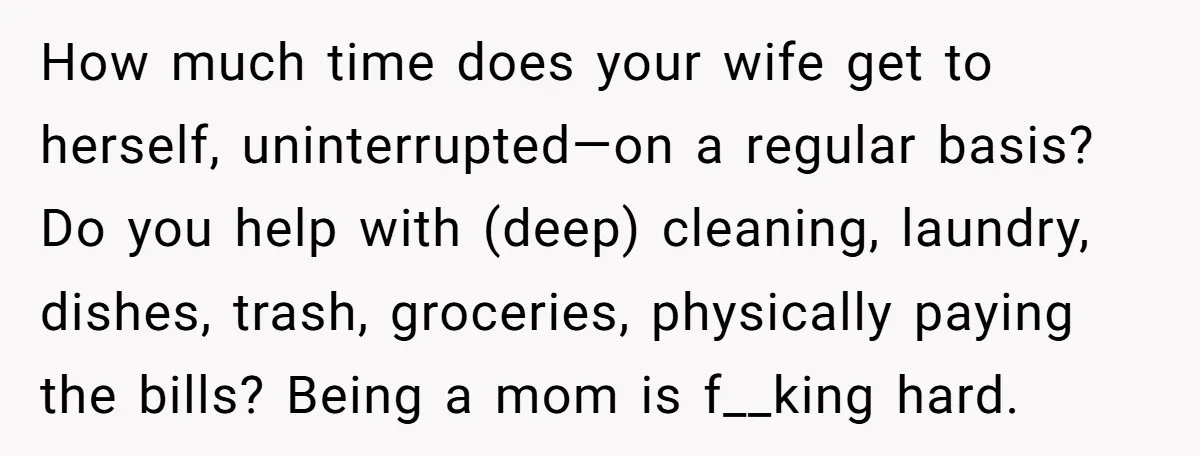 Husband Thinks He’s “Trying His Best”… Until Reddit Hears What His Wife Is Really Going Thro How much time does your wife get to herself, uninterrupted—on a regular basis? Do you help with (deep) cleaning, laundry, dishes, trash, groceries, physically paying the bills? Being a mom...