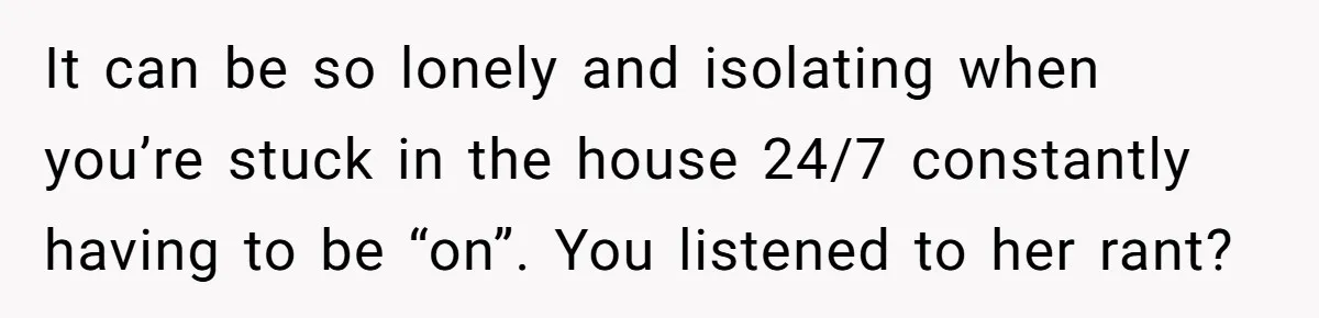 Husband Thinks He’s “Trying His Best”… Until Reddit Hears What His Wife Is Really Going Thro It can be so lonely and isolating when you’re stuck in the house 24/7 constantly having to be “on”. You listened to her rant?