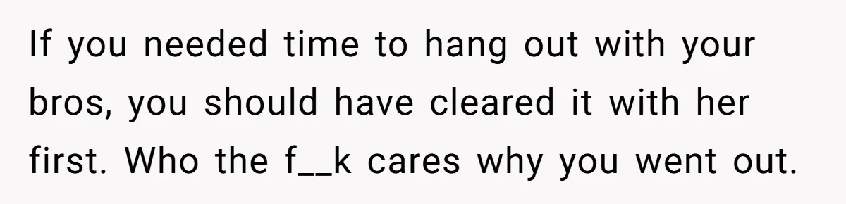 Husband Thinks He’s “Trying His Best”… Until Reddit Hears What His Wife Is Really Going Thro If you needed time to hang out with your bros, you should have cleared it with her first. Who the f__k cares why you went out.