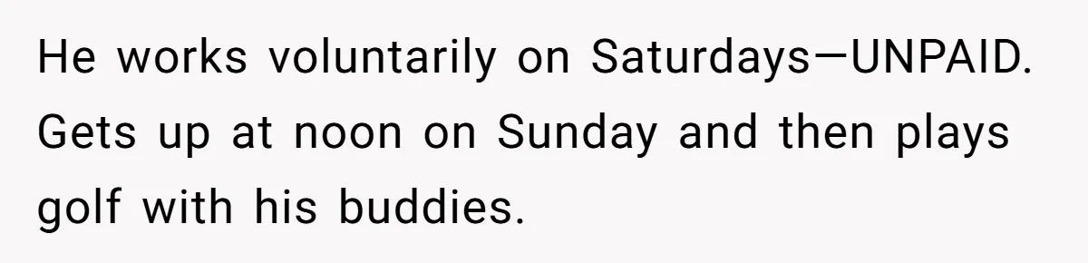 Husband Thinks He’s “Trying His Best”… Until Reddit Hears What His Wife Is Really Going Thro He works voluntarily on Saturdays—UNPAID. Gets up at noon on Sunday and then plays golf with his buddies.