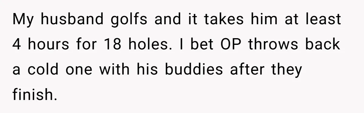 Husband Thinks He’s “Trying His Best”… Until Reddit Hears What His Wife Is Really Going Thro My husband golfs and it takes him at least 4 hours for 18 holes. I bet OP throws back a cold one with his buddies after they finish.