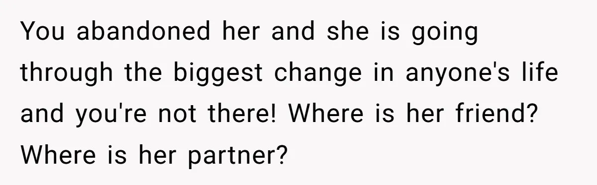 Husband Thinks He’s “Trying His Best”… Until Reddit Hears What His Wife Is Really Going Thro You abandoned her and she is going through the biggest change in anyone's life and you're not there! Where is her friend? Where is her partner?