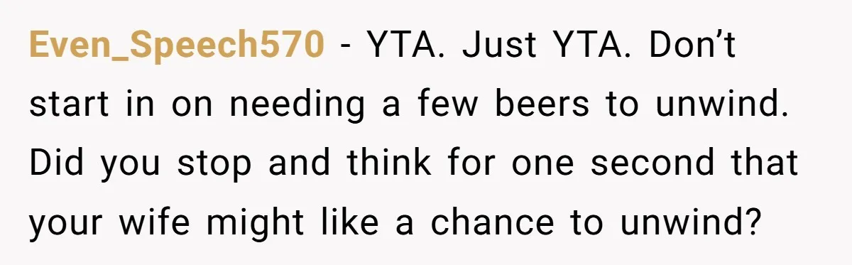 Husband Thinks He’s “Trying His Best”… Until Reddit Hears What His Wife Is Really Going Thro Even_Speech570 − YTA. Just YTA. Don’t start in on needing a few beers to unwind. Did you stop and think for one second that your wife might like a chance...