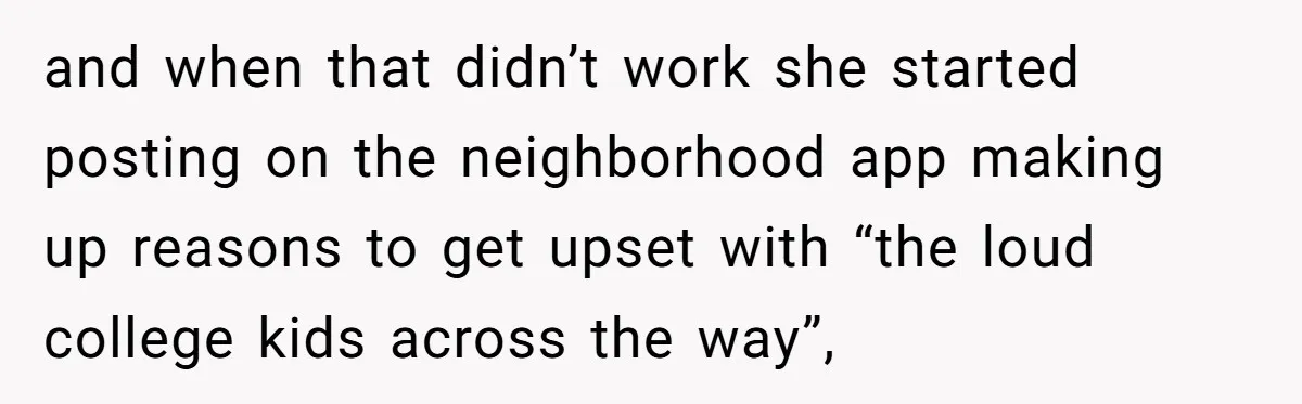 Neighbor Keeps Snapping Photos Of Woman’s Car, Gets Loud Surprise Every Time and when that didn’t work she started posting on the neighborhood app making up reasons to get upset with “the loud college kids across the way”,