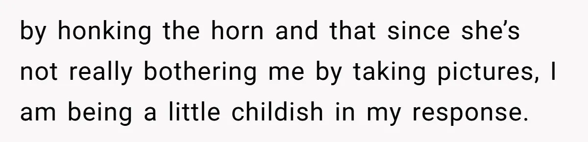 Neighbor Keeps Snapping Photos Of Woman’s Car, Gets Loud Surprise Every Time by honking the horn and that since she’s not really bothering me by taking pictures, I am being a little childish in my response.
