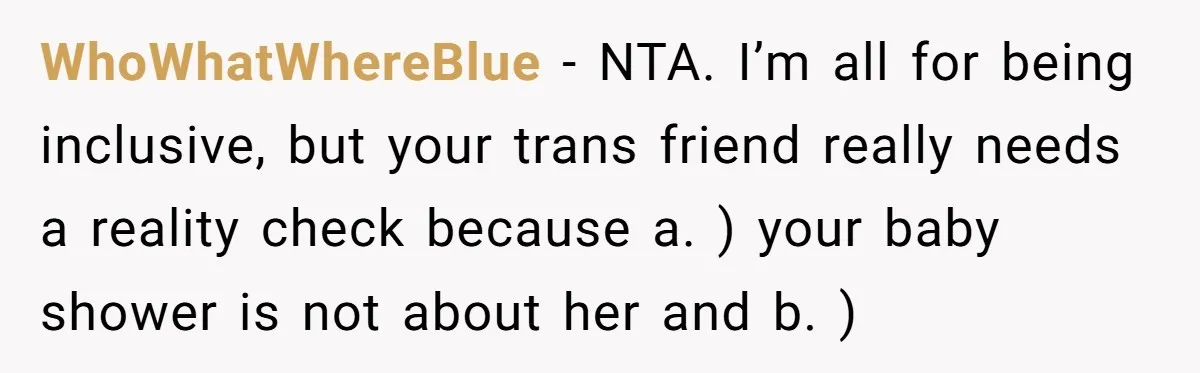 She Invited Her Trans Friend to Her Baby Shower - Then Did a Gender Reveal Cake and Drama Exploded WhoWhatWhereBlue − NTA. I’m all for being inclusive, but your trans friend really needs a reality check because a. ) your baby shower is not about her and b. )