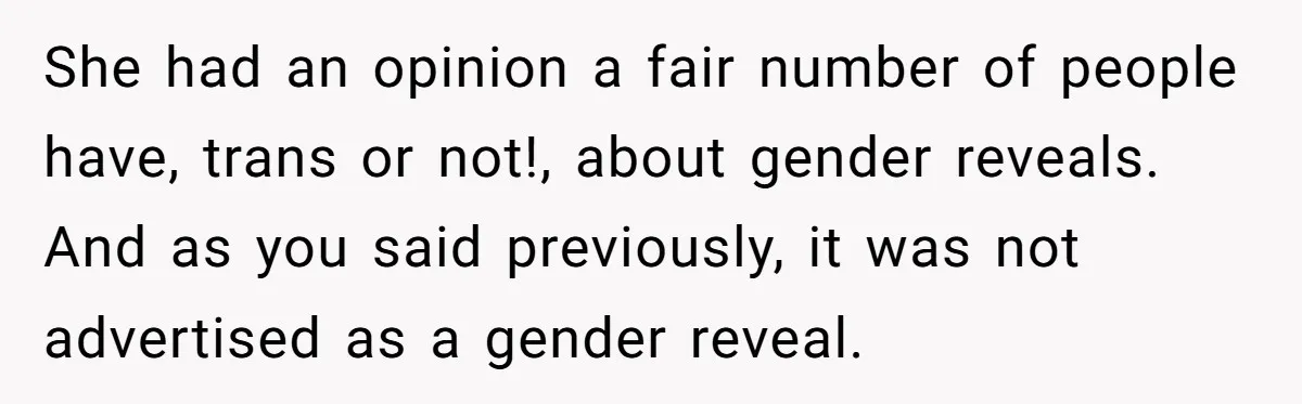 She Invited Her Trans Friend to Her Baby Shower - Then Did a Gender Reveal Cake and Drama Exploded She had an opinion a fair number of people have, trans or not!, about gender reveals. And as you said previously, it was not advertised as a gender reveal.