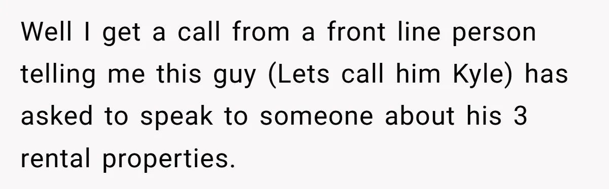 Customer Demands All His Rental Properties Lose Service Immediately - So the Rep Does Exactly That Well I get a call from a front line person telling me this guy (Lets call him Kyle) has asked to speak to someone about his 3 rental properties.