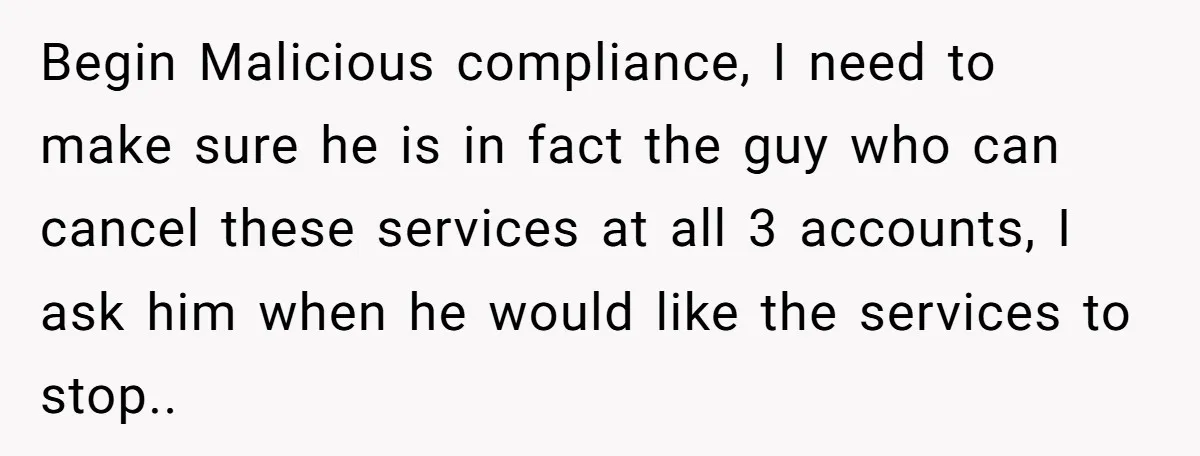 Customer Demands All His Rental Properties Lose Service Immediately - So the Rep Does Exactly That Begin Malicious compliance, I need to make sure he is in fact the guy who can cancel these services at all 3 accounts, I ask him when he would like...