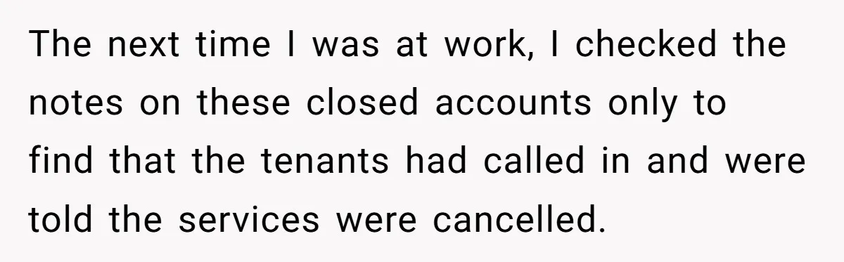 Customer Demands All His Rental Properties Lose Service Immediately - So the Rep Does Exactly That The next time I was at work, I checked the notes on these closed accounts only to find that the tenants had called in and were told the services were...