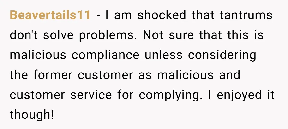 Customer Demands All His Rental Properties Lose Service Immediately - So the Rep Does Exactly That Beavertails11 − I am shocked that tantrums don't solve problems. Not sure that this is malicious compliance unless considering the former customer as malicious and customer service for complying. I...