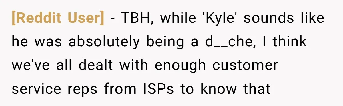 [Reddit User] − TBH, while 'Kyle' sounds like he was absolutely being a d__che, I think we've all dealt with enough customer service reps from ISPs to know that