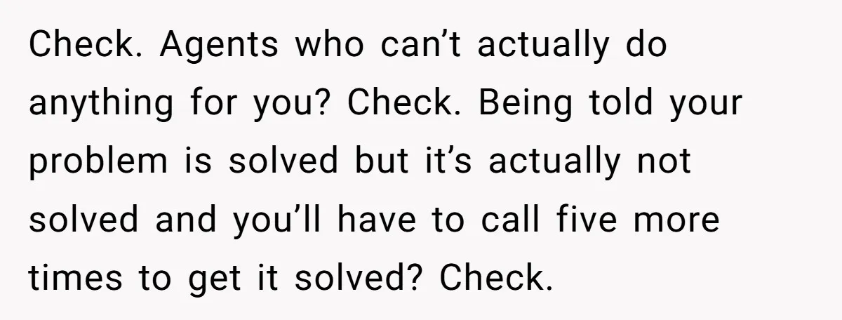 Customer Demands All His Rental Properties Lose Service Immediately - So the Rep Does Exactly That Check. Agents who can’t actually do anything for you? Check. Being told your problem is solved but it’s actually not solved and you’ll have to call five more times to...