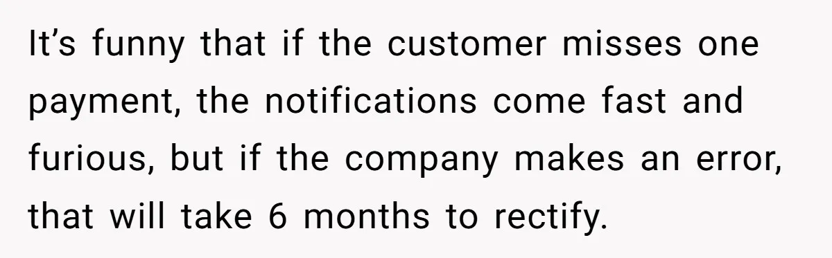 Customer Demands All His Rental Properties Lose Service Immediately - So the Rep Does Exactly That It’s funny that if the customer misses one payment, the notifications come fast and furious, but if the company makes an error, that will take 6 months to rectify.
