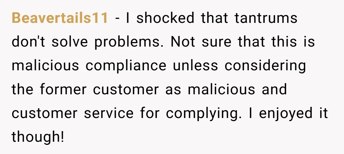 Customer Demands All His Rental Properties Lose Service Immediately - So the Rep Does Exactly That Beavertails11 − I shocked that tantrums don't solve problems. Not sure that this is malicious compliance unless considering the former customer as malicious and customer service for complying. I enjoyed...