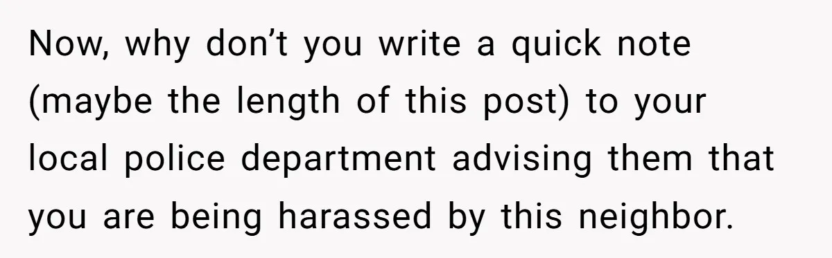 Neighbor Keeps Snapping Photos Of Woman’s Car, Gets Loud Surprise Every Time Now, why don’t you write a quick note (maybe the length of this post) to your local police department advising them that you are being harassed by this neighbor.