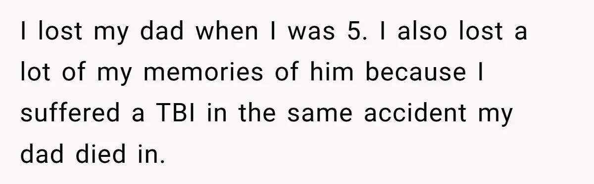 Grieving Widower Snaps At Pushy Mom Who Demands He Remarry To Avoid Becoming Like Her I lost my dad when I was 5. I also lost a lot of my memories of him because I suffered a TBI in the same accident my dad died...