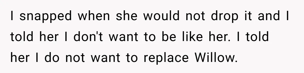 Grieving Widower Snaps At Pushy Mom Who Demands He Remarry To Avoid Becoming Like Her I snapped when she would not drop it and I told her I don't want to be like her. I told her I do not want to replace Willow.