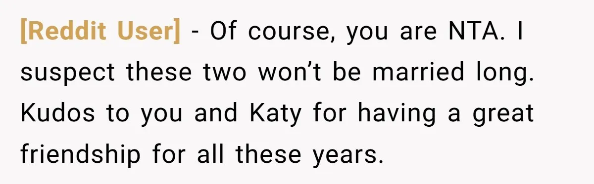 [Reddit User] − Of course, you are NTA. I suspect these two won’t be married long. Kudos to you and Katy for having a great friendship for all these years.
