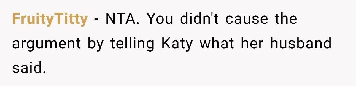 Man Gets Caught In The Middle Of His Ex-Wife’s Marriage After Her Husband Challenges Their Friendship FruityTitty − NTA. You didn't cause the argument by telling Katy what her husband said.