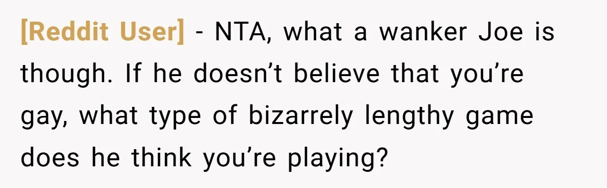 [Reddit User] − NTA, what a wanker Joe is though. If he doesn’t believe that you’re gay, what type of bizarrely lengthy game does he think you’re playing?