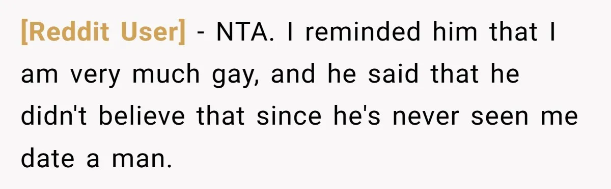 [Reddit User] − NTA. I reminded him that I am very much gay, and he said that he didn't believe that since he's never seen me date a man.