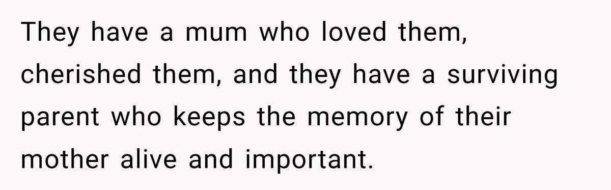 Grieving Widower Snaps At Pushy Mom Who Demands He Remarry To Avoid Becoming Like Her They have a mum who loved them, cherished them, and they have a surviving parent who keeps the memory of their mother alive and important.