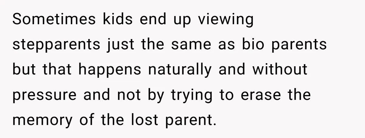 Grieving Widower Snaps At Pushy Mom Who Demands He Remarry To Avoid Becoming Like Her Sometimes kids end up viewing stepparents just the same as bio parents but that happens naturally and without pressure and not by trying to erase the memory of the lost...