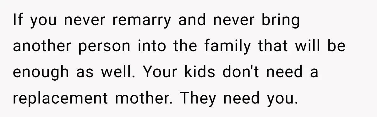 Grieving Widower Snaps At Pushy Mom Who Demands He Remarry To Avoid Becoming Like Her If you never remarry and never bring another person into the family that will be enough as well. Your kids don't need a replacement mother. They need you.