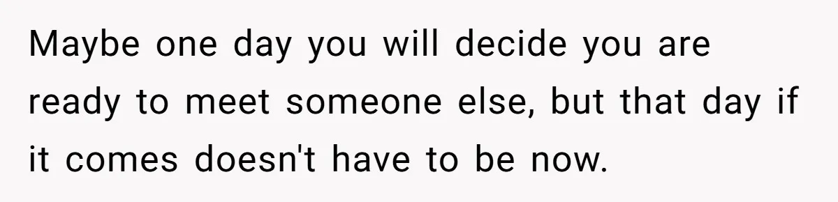 Grieving Widower Snaps At Pushy Mom Who Demands He Remarry To Avoid Becoming Like Her Maybe one day you will decide you are ready to meet someone else, but that day if it comes doesn't have to be now.