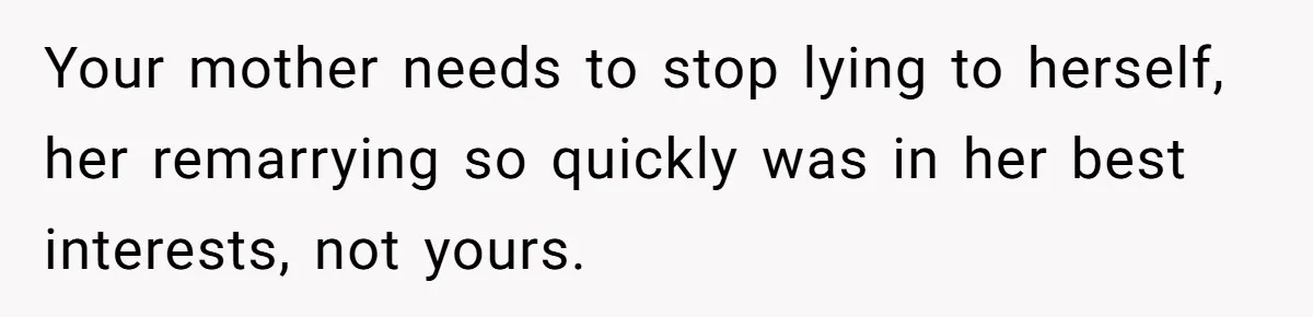 Grieving Widower Snaps At Pushy Mom Who Demands He Remarry To Avoid Becoming Like Her Your mother needs to stop lying to herself, her remarrying so quickly was in her best interests, not yours.