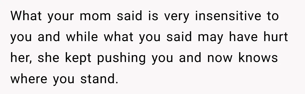 Grieving Widower Snaps At Pushy Mom Who Demands He Remarry To Avoid Becoming Like Her What your mom said is very insensitive to you and while what you said may have hurt her, she kept pushing you and now knows where you stand.