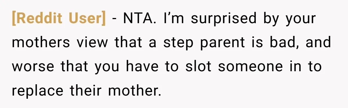 [Reddit User] − NTA. I’m surprised by your mothers view that a step parent is bad, and worse that you have to slot someone in to replace their mother.