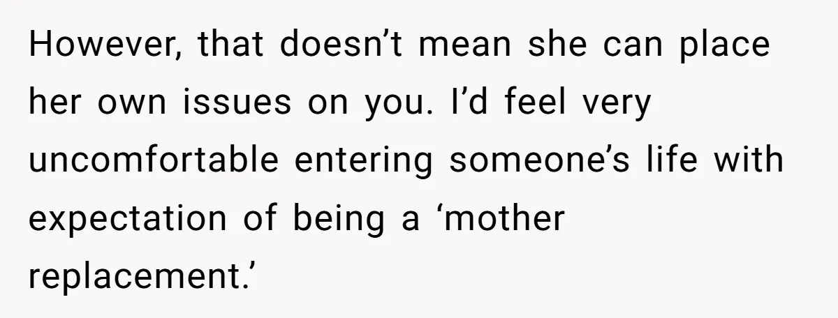 Grieving Widower Snaps At Pushy Mom Who Demands He Remarry To Avoid Becoming Like Her However, that doesn’t mean she can place her own issues on you. I’d feel very uncomfortable entering someone’s life with expectation of being a ‘mother replacement.’