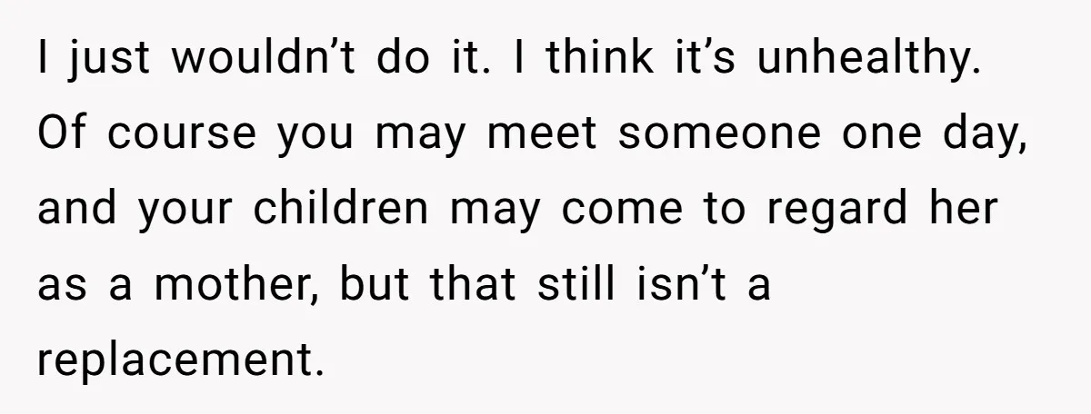 Grieving Widower Snaps At Pushy Mom Who Demands He Remarry To Avoid Becoming Like Her I just wouldn’t do it. I think it’s unhealthy. Of course you may meet someone one day, and your children may come to regard her as a mother, but that...